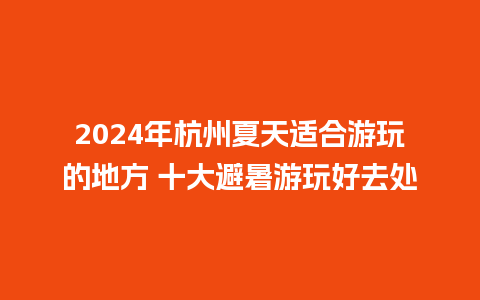 2024年杭州夏天适合游玩的地方 十大避暑游玩好去处