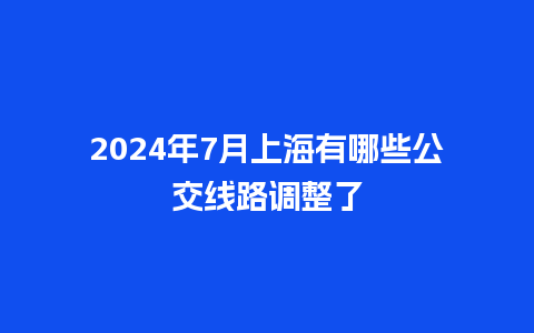 2024年7月上海有哪些公交线路调整了