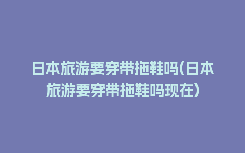 日本旅游要穿带拖鞋吗(日本旅游要穿带拖鞋吗现在)