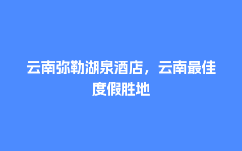 云南弥勒湖泉酒店，云南最佳度假胜地