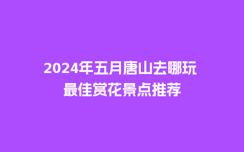 2024年五月唐山去哪玩 最佳赏花景点推荐