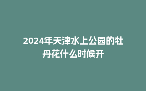 2024年天津水上公园的牡丹花什么时候开