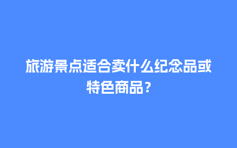 旅游景点适合卖什么纪念品或特色商品？