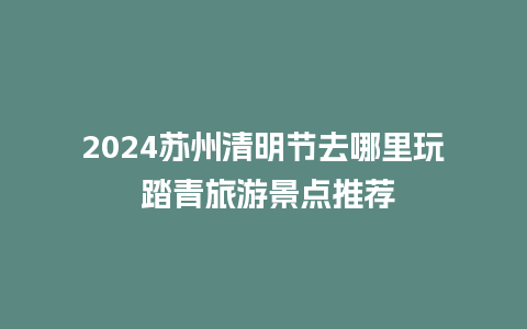 2024苏州清明节去哪里玩 踏青旅游景点推荐