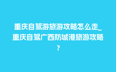 重庆自驾游旅游攻略怎么走_重庆自驾广西防城港旅游攻略？