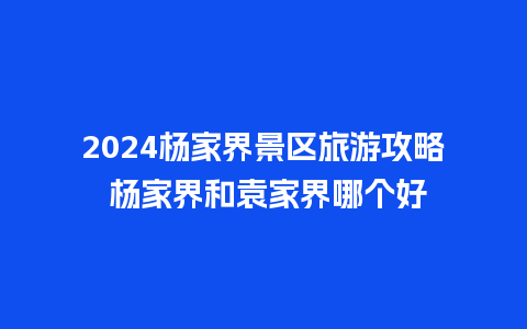 2024杨家界景区旅游攻略 杨家界和袁家界哪个好