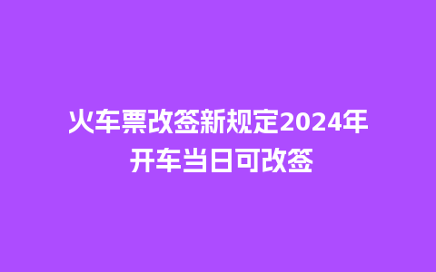 火车票改签新规定2024年 开车当日可改签