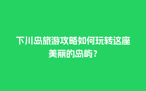 下川岛旅游攻略如何玩转这座美丽的岛屿？