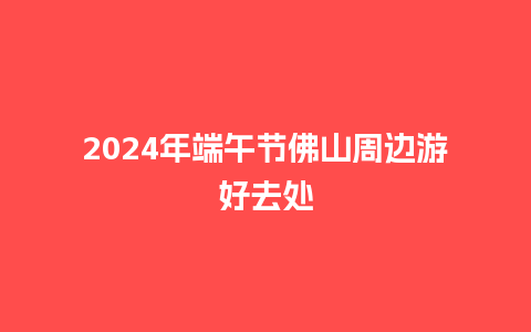 2024年端午节佛山周边游好去处