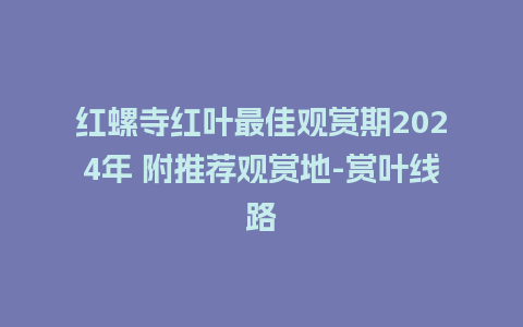 红螺寺红叶最佳观赏期2024年 附推荐观赏地-赏叶线路