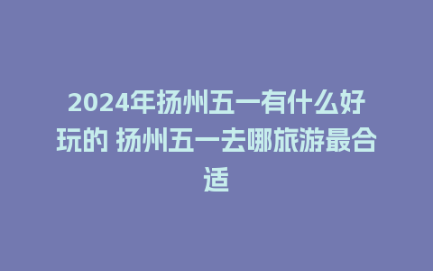 2024年扬州五一有什么好玩的 扬州五一去哪旅游最合适