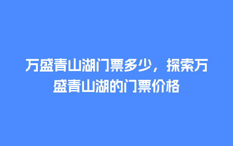 万盛青山湖门票多少，探索万盛青山湖的门票价格