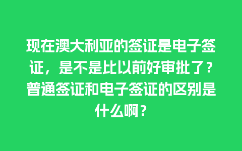 现在澳大利亚的签证是电子签证，是不是比以前好审批了？普通签证和电子签证的区别是什么啊？