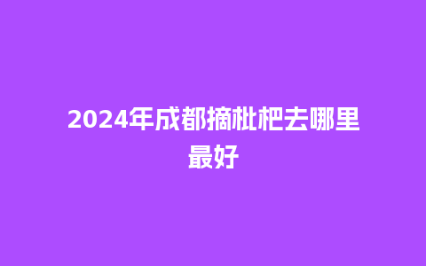 2024年成都摘枇杷去哪里最好