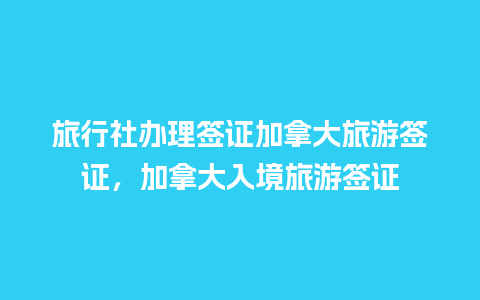 旅行社办理签证加拿大旅游签证，加拿大入境旅游签证