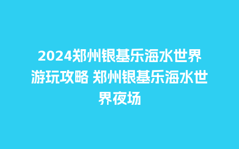 2024郑州银基乐海水世界游玩攻略 郑州银基乐海水世界夜场