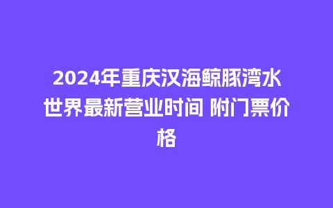 2024年重庆汉海鲸豚湾水世界最新营业时间 附门票价格