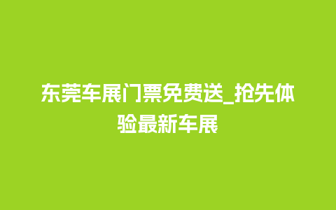 东莞车展门票免费送_抢先体验最新车展