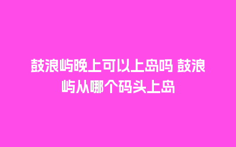 鼓浪屿晚上可以上岛吗 鼓浪屿从哪个码头上岛