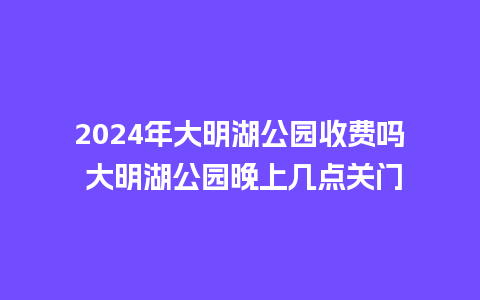 2024年大明湖公园收费吗 大明湖公园晚上几点关门