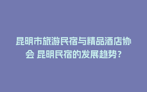 昆明市旅游民宿与精品酒店协会 昆明民宿的发展趋势？