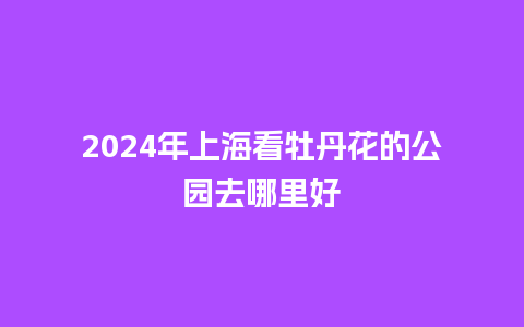 2024年上海看牡丹花的公园去哪里好