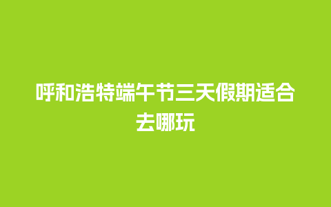 呼和浩特端午节三天假期适合去哪玩