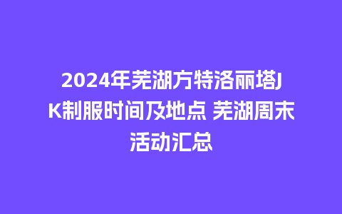 2024年芜湖方特洛丽塔JK制服时间及地点 芜湖周末活动汇总