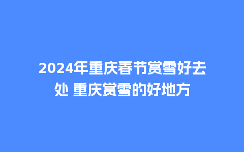 2024年重庆春节赏雪好去处 重庆赏雪的好地方