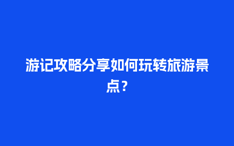 游记攻略分享如何玩转旅游景点？