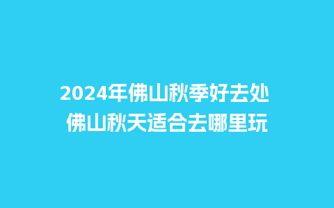 2024年佛山秋季好去处 佛山秋天适合去哪里玩