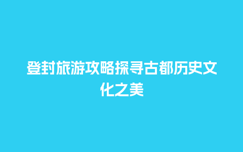 登封旅游攻略探寻古都历史文化之美