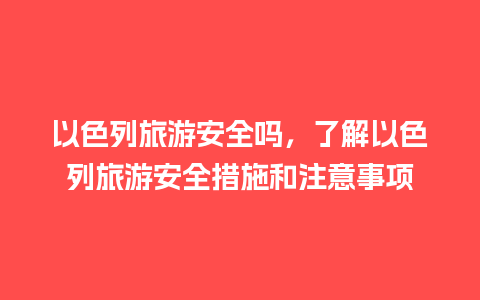 以色列旅游安全吗，了解以色列旅游安全措施和注意事项