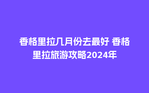 香格里拉几月份去最好 香格里拉旅游攻略2024年