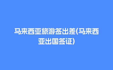 马来西亚旅游签出差(马来西亚出国签证)