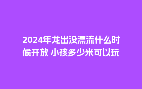 2024年龙出没漂流什么时候开放 小孩多少米可以玩