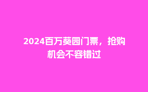 2024百万葵园门票，抢购机会不容错过