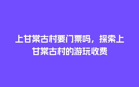 上甘棠古村要门票吗，探索上甘棠古村的游玩收费