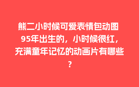 熊二小时候可爱表情包动图 95年出生的，小时候很红，充满童年记忆的动画片有哪些？