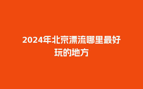 2024年北京漂流哪里最好玩的地方