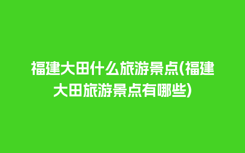 福建大田什么旅游景点(福建大田旅游景点有哪些)