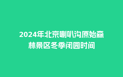 2024年北京喇叭沟原始森林景区冬季闭园时间