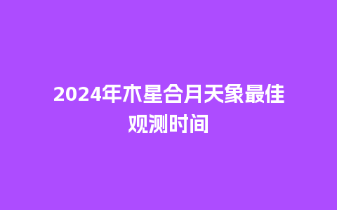 2024年木星合月天象最佳观测时间