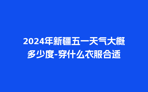 2024年新疆五一天气大概多少度-穿什么衣服合适