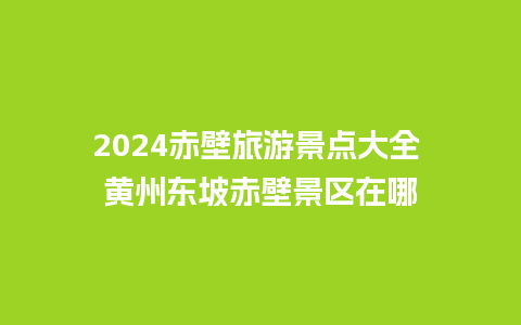 2024赤壁旅游景点大全 黄州东坡赤壁景区在哪