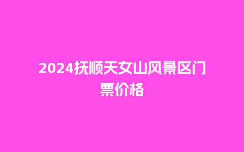 2024抚顺天女山风景区门票价格