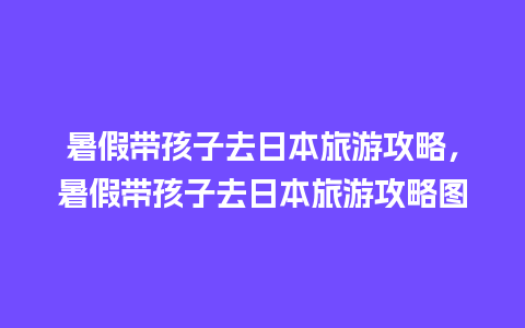 暑假带孩子去日本旅游攻略，暑假带孩子去日本旅游攻略图