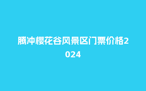 腾冲樱花谷风景区门票价格2024