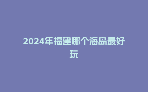 2024年福建哪个海岛最好玩