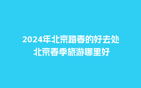 2024年北京踏春的好去处 北京春季旅游哪里好